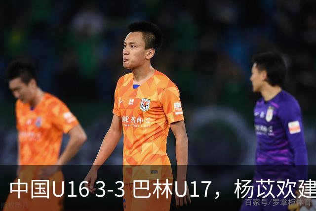 中国U16 3-3 巴林U17，杨苡欢建功，刘靖磊、杨宸硕破门